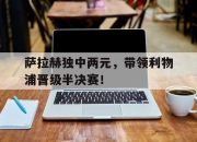 乐鱼app-关于萨拉赫独中两元，带领利物浦晋级半决赛！的信息