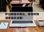 乐鱼app-关于萨拉赫独中两元，带领利物浦晋级半决赛！的信息