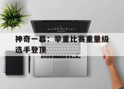 乐鱼app下载-包含神奇一幕：举重比赛重量级选手登顶的词条