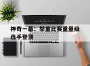乐鱼app下载-包含神奇一幕：举重比赛重量级选手登顶的词条