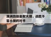 乐鱼官网介绍-澳洲劲旅豪取大捷，战胜不容小视的对手