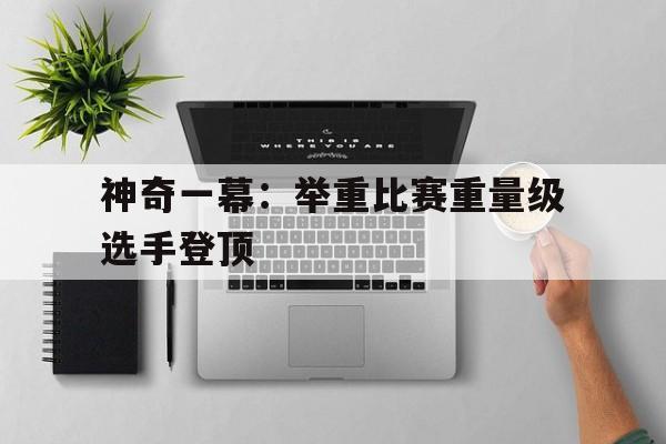 包含神奇一幕：举重比赛重量级选手登顶的词条